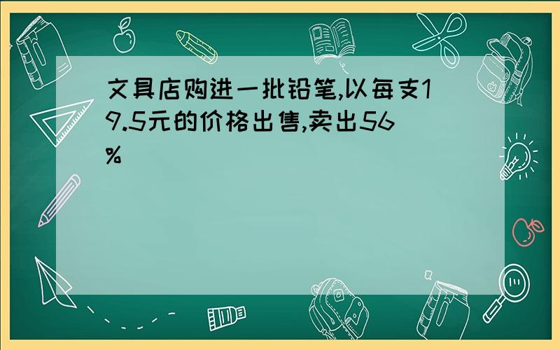 文具店购进一批铅笔,以每支19.5元的价格出售,卖出56%