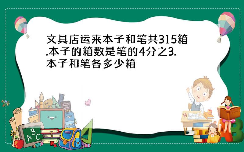 文具店运来本子和笔共315箱.本子的箱数是笔的4分之3.本子和笔各多少箱