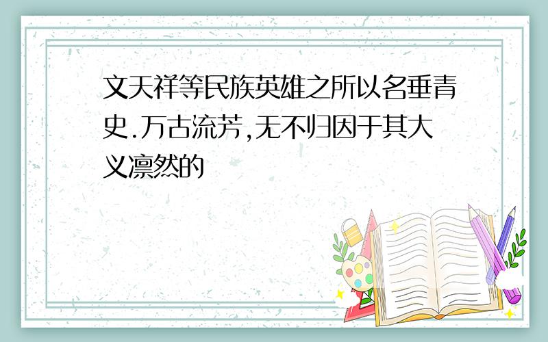 文天祥等民族英雄之所以名垂青史.万古流芳,无不归因于其大义凛然的