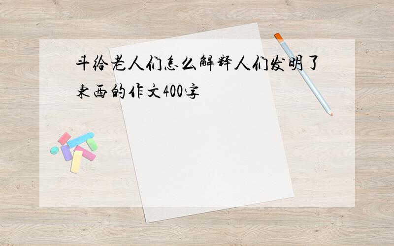 斗给老人们怎么解释人们发明了东西的作文400字