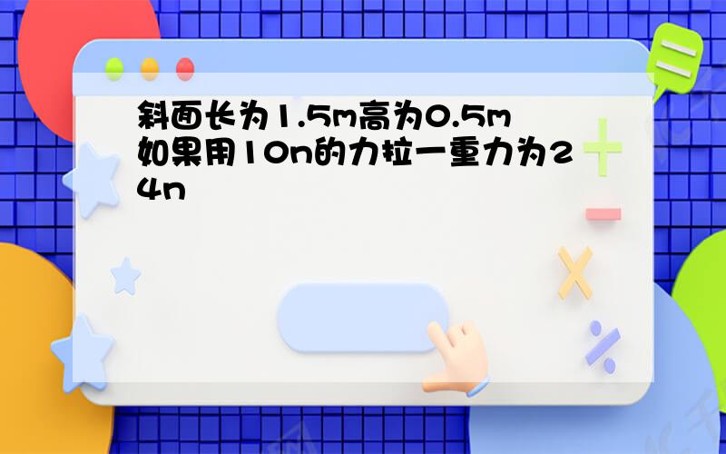 斜面长为1.5m高为0.5m如果用10n的力拉一重力为24n