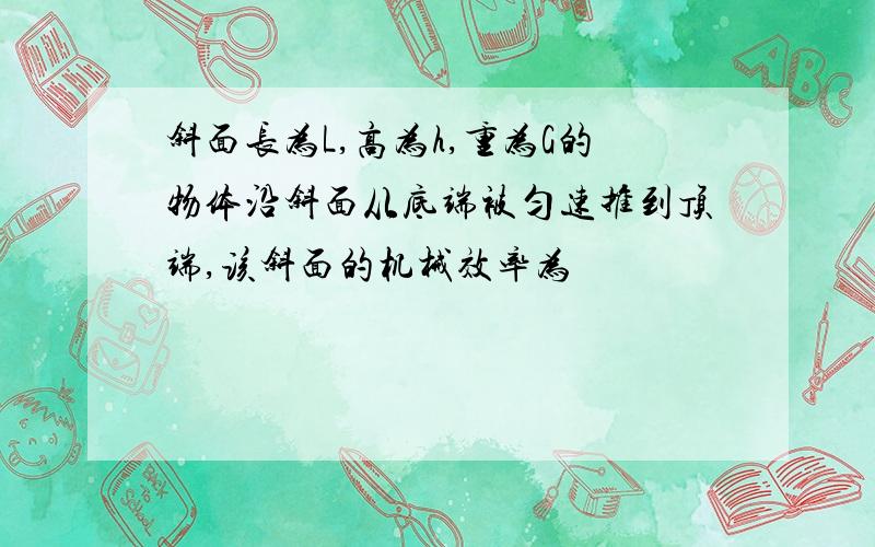 斜面长为L,高为h,重为G的物体沿斜面从底端被匀速推到顶端,该斜面的机械效率为