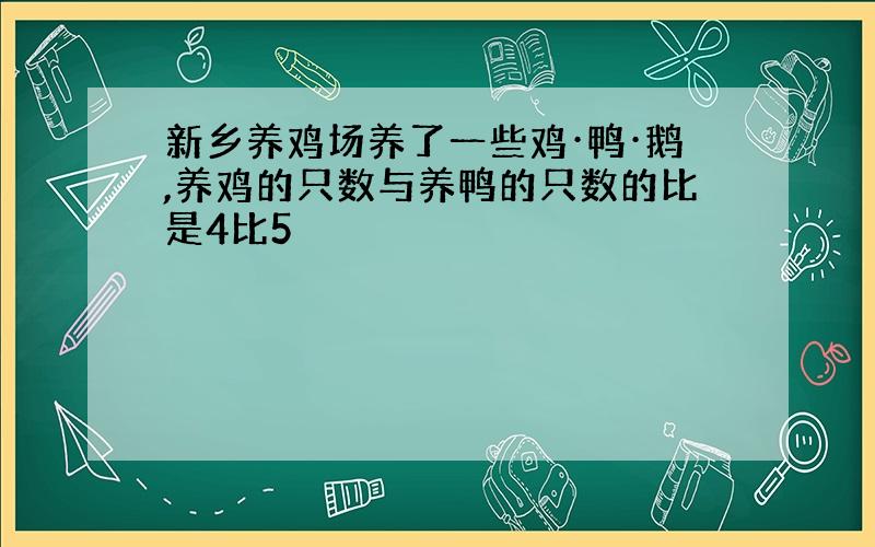 新乡养鸡场养了一些鸡·鸭·鹅,养鸡的只数与养鸭的只数的比是4比5