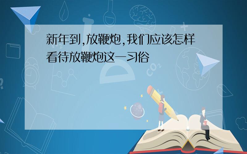 新年到,放鞭炮,我们应该怎样看待放鞭炮这一习俗