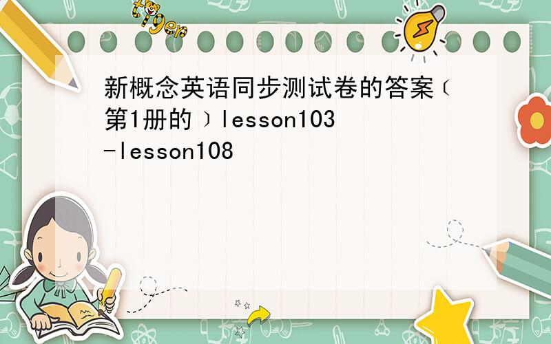 新概念英语同步测试卷的答案﹝第1册的﹞lesson103-lesson108