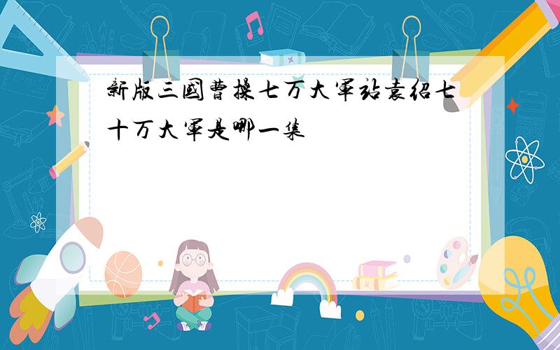 新版三国曹操七万大军站袁绍七十万大军是哪一集