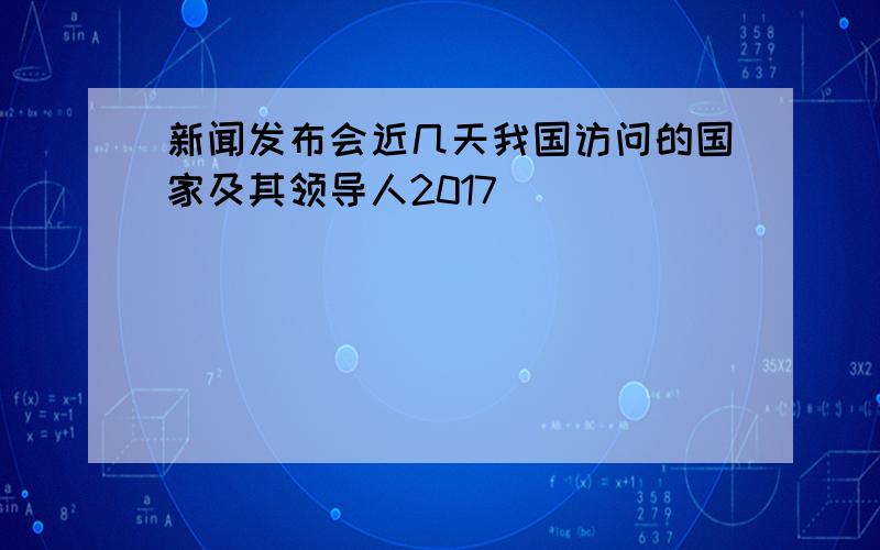 新闻发布会近几天我国访问的国家及其领导人2017