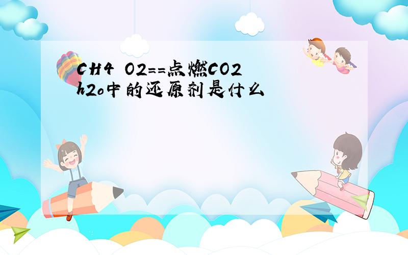 CH4 O2==点燃CO2 h2o中的还原剂是什么