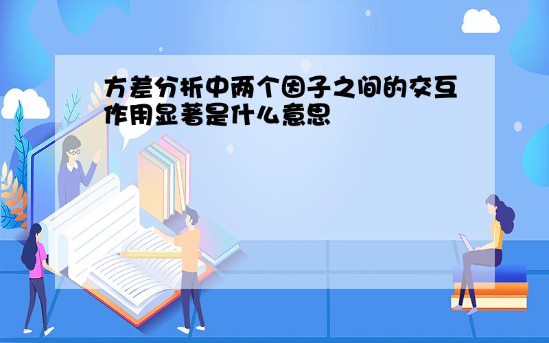 方差分析中两个因子之间的交互作用显著是什么意思