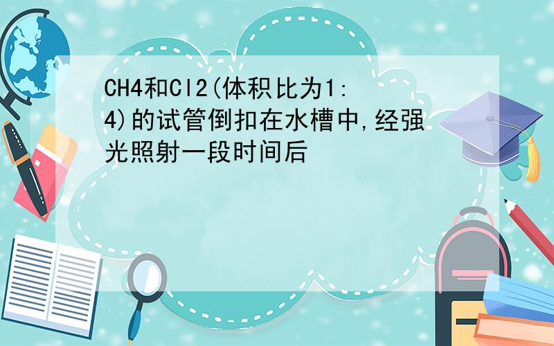 CH4和Cl2(体积比为1:4)的试管倒扣在水槽中,经强光照射一段时间后