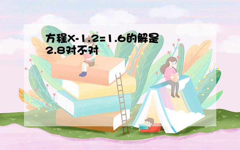 方程X-1.2=1.6的解是2.8对不对