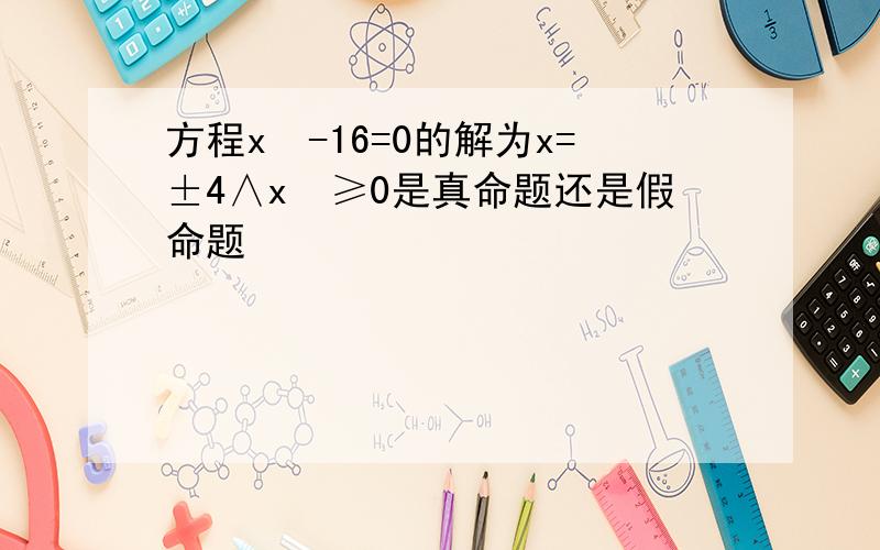 方程x²-16=0的解为x=±4∧x²≥0是真命题还是假命题