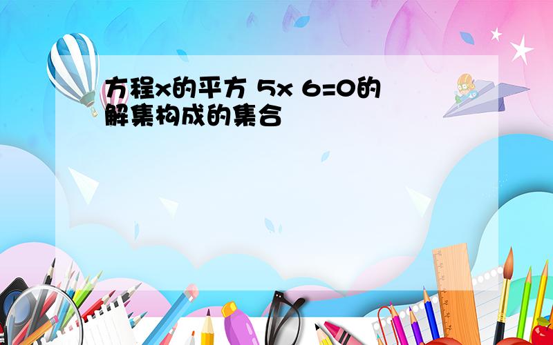 方程x的平方 5x 6=0的解集构成的集合