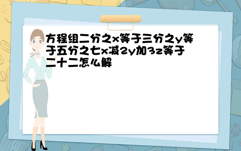 方程组二分之x等于三分之y等于五分之七x减2y加3z等于二十二怎么解