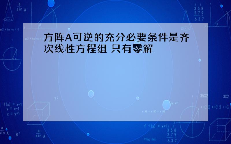 方阵A可逆的充分必要条件是齐次线性方程组 只有零解