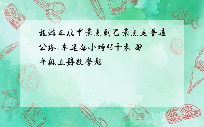 旅游车从甲景点到乙景点走普通公路,车速每小时45千米 四年级上册数学题