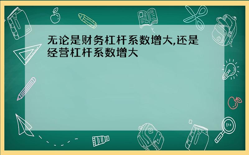 无论是财务杠杆系数增大,还是经营杠杆系数增大