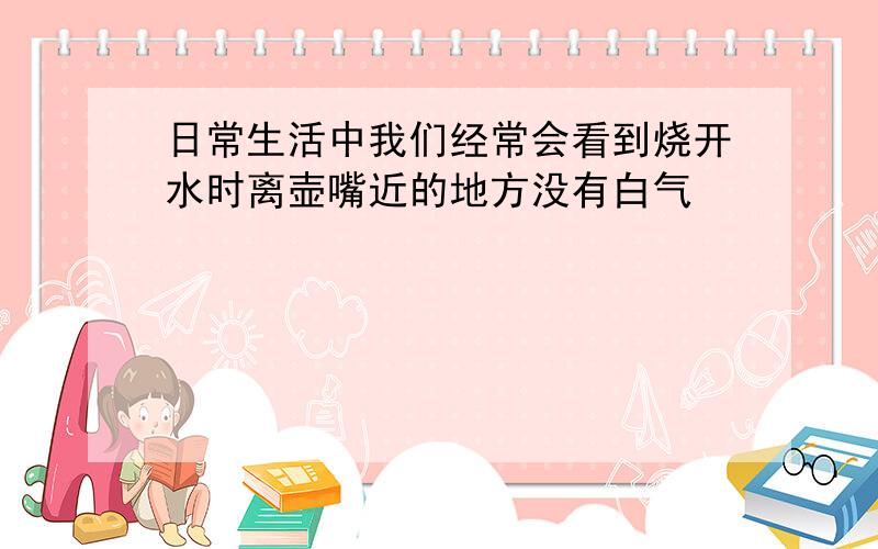 日常生活中我们经常会看到烧开水时离壶嘴近的地方没有白气