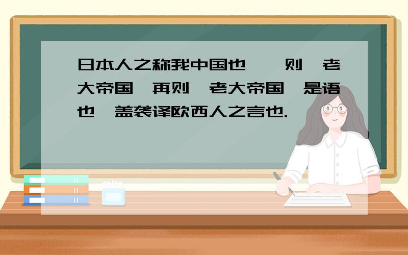 日本人之称我中国也,一则曰老大帝国,再则曰老大帝国,是语也,盖袭译欧西人之言也.