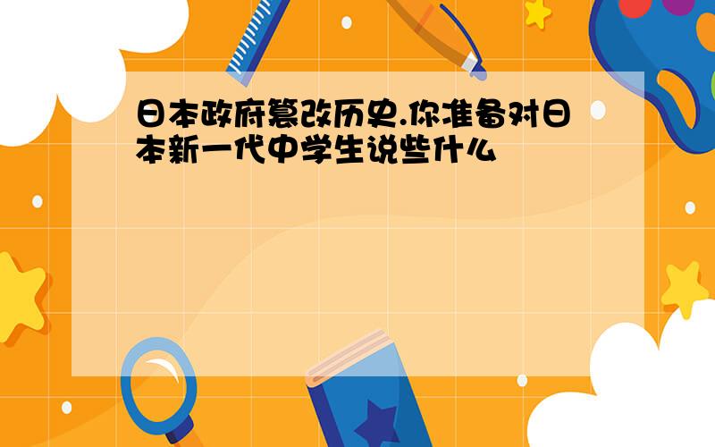 日本政府篡改历史.你准备对日本新一代中学生说些什么