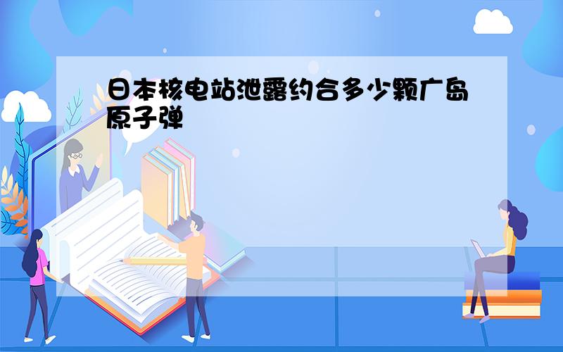 日本核电站泄露约合多少颗广岛原子弹