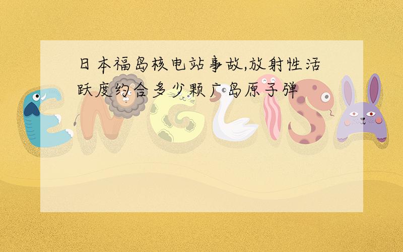 日本福岛核电站事故,放射性活跃度约合多少颗广岛原子弹