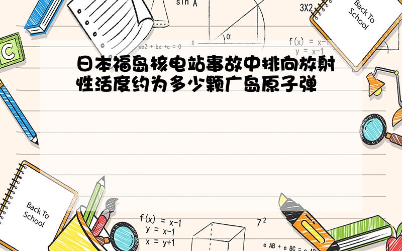 日本福岛核电站事故中排向放射性活度约为多少颗广岛原子弹