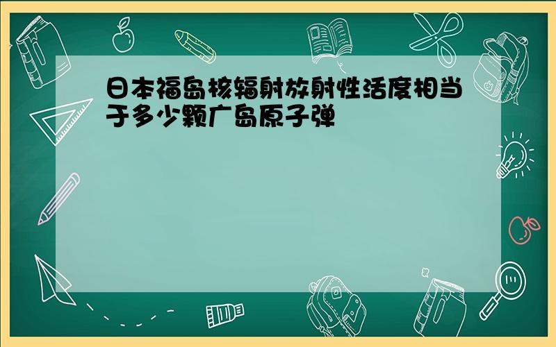 日本福岛核辐射放射性活度相当于多少颗广岛原子弹