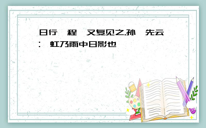 日行一程,又复见之.孙彦先云:"虹乃雨中日影也"