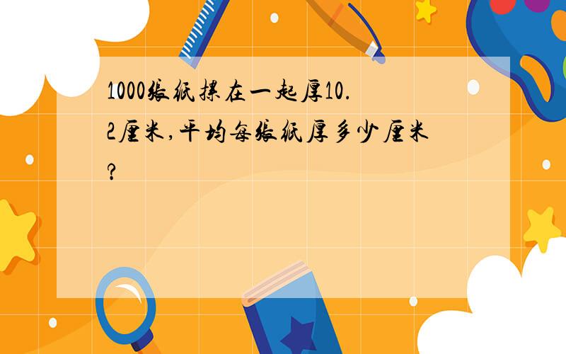 1000张纸摞在一起厚10.2厘米,平均每张纸厚多少厘米?