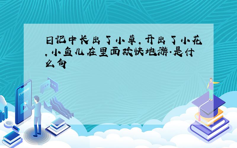 日记中长出了小草,开出了小花,小鱼儿在里面欢快地游.是什么句