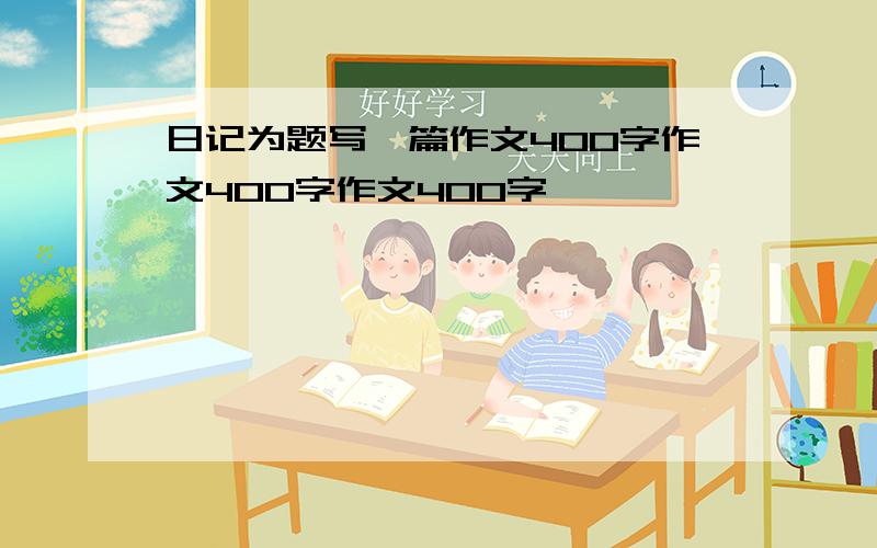 日记为题写一篇作文400字作文400字作文400字