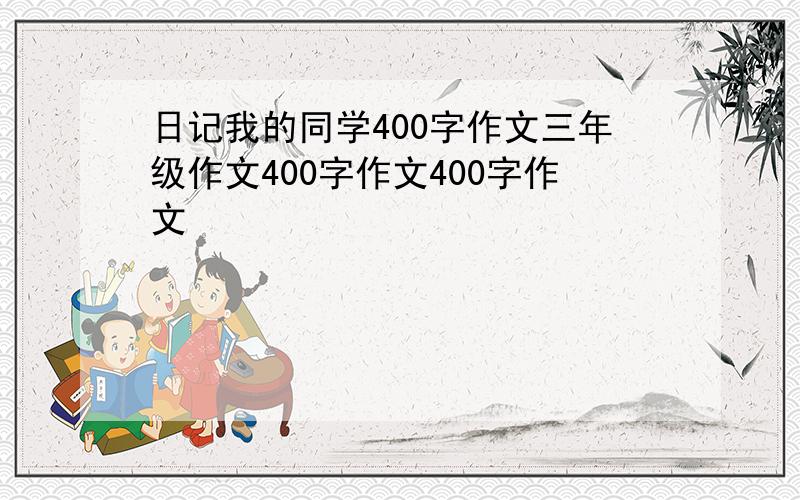 日记我的同学400字作文三年级作文400字作文400字作文