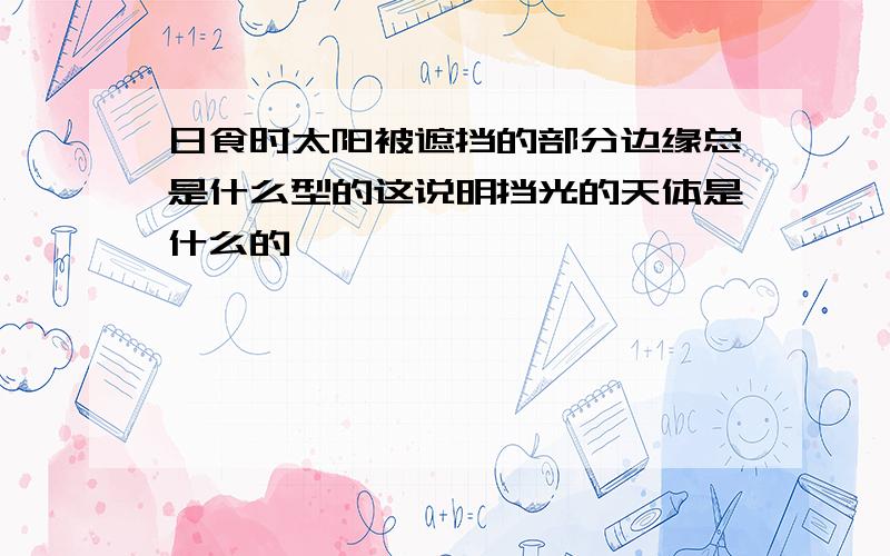 日食时太阳被遮挡的部分边缘总是什么型的这说明挡光的天体是什么的