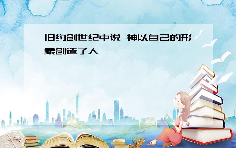 旧约创世纪中说 神以自己的形象创造了人