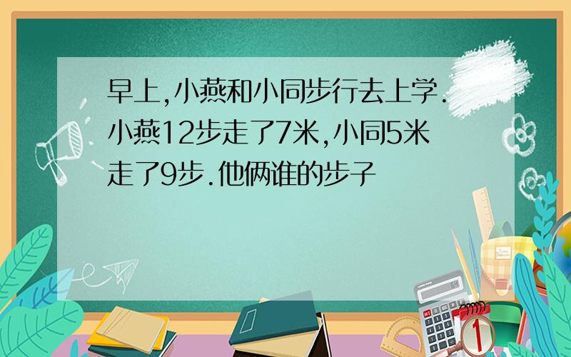 早上,小燕和小同步行去上学.小燕12步走了7米,小同5米走了9步.他俩谁的步子