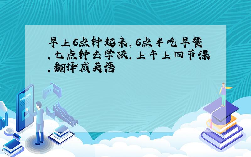 早上6点钟起来,6点半吃早餐,七点钟去学校,上午上四节课,翻译成英语