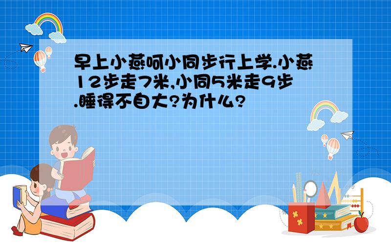 早上小燕呵小同步行上学.小燕12步走7米,小同5米走9步.睡得不自大?为什么?