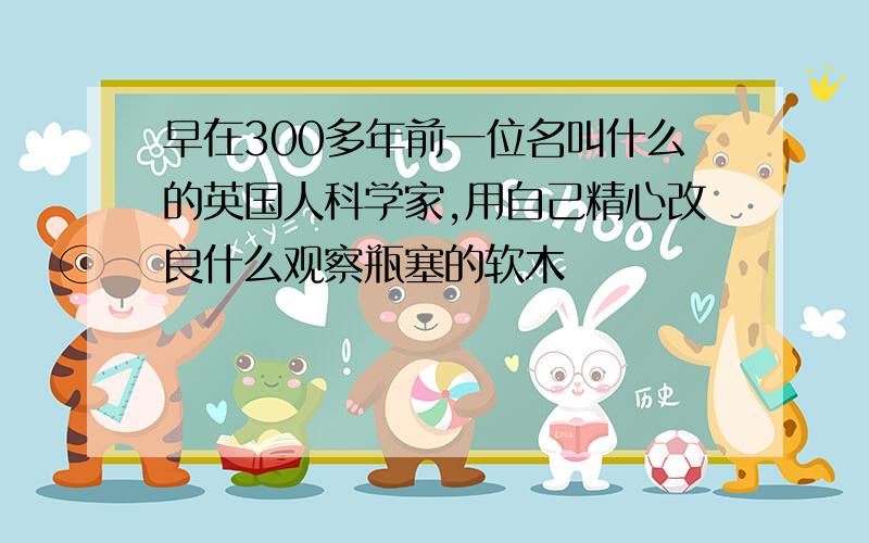 早在300多年前一位名叫什么的英国人科学家,用自己精心改良什么观察瓶塞的软木