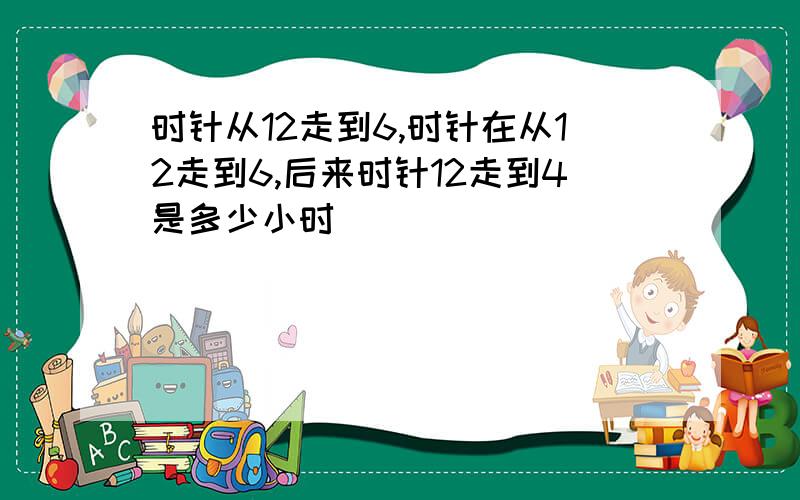 时针从12走到6,时针在从12走到6,后来时针12走到4是多少小时