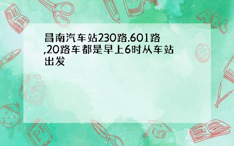 昌南汽车站230路.601路,20路车都是早上6时从车站出发