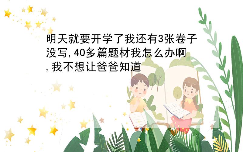 明天就要开学了我还有3张卷子没写,40多篇题材我怎么办啊,我不想让爸爸知道