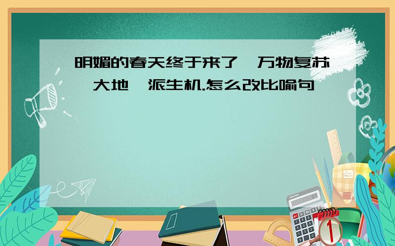 明媚的春天终于来了,万物复苏,大地一派生机.怎么改比喻句