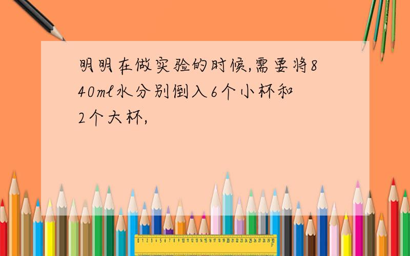 明明在做实验的时候,需要将840ml水分别倒入6个小杯和2个大杯,