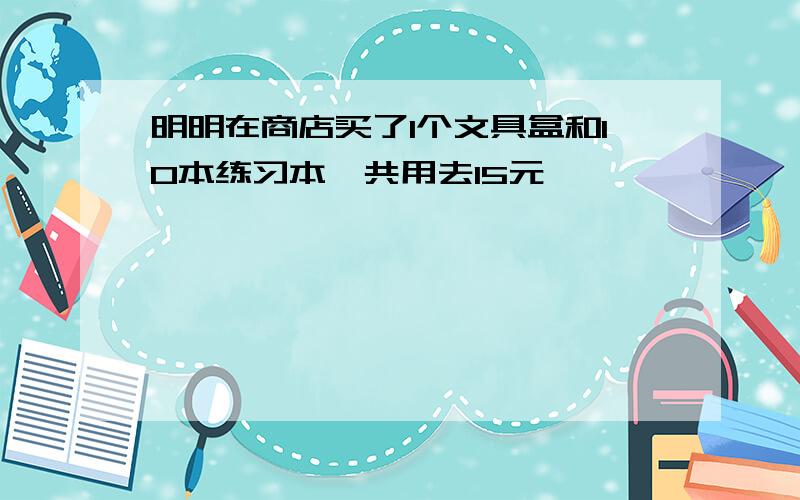 明明在商店买了1个文具盒和10本练习本,共用去15元