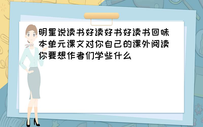 明星说读书好读好书好读书回味本单元课文对你自己的课外阅读你要想作者们学些什么