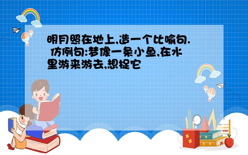 明月照在地上,造一个比喻句. 仿例句:梦像一条小鱼,在水里游来游去,想捉它