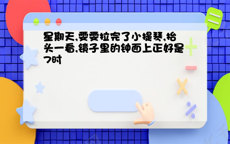 星期天,雯雯拉完了小提琴,抬头一看,镜子里的钟面上正好是7时