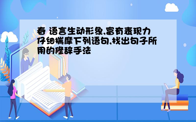 春 语言生动形象,富有表现力仔细揣摩下列语句,找出句子所用的修辞手法