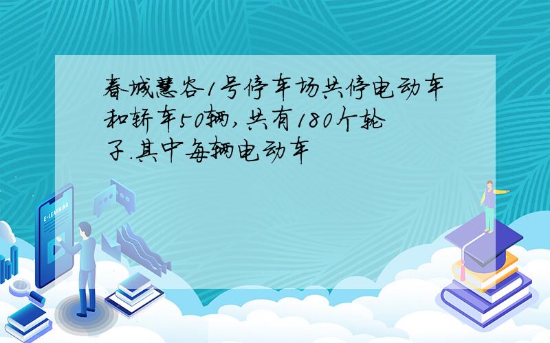 春城慧谷1号停车场共停电动车和轿车50辆,共有180个轮子.其中每辆电动车